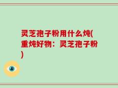 灵芝孢子粉用什么炖(重炖好物：灵芝孢子粉)