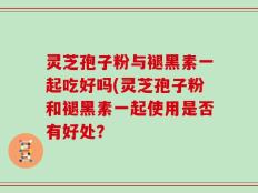 灵芝孢子粉与褪黑素一起吃好吗(灵芝孢子粉和褪黑素一起使用是否有好处？
