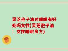 灵芝孢子油对睡眠有好处吗女性(灵芝孢子油：女性睡眠良方)