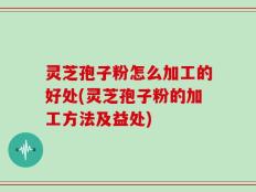 灵芝孢子粉怎么加工的好处(灵芝孢子粉的加工方法及益处)