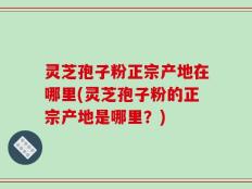 灵芝孢子粉正宗产地在哪里(灵芝孢子粉的正宗产地是哪里？)