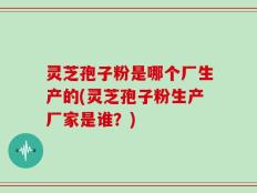 灵芝孢子粉是哪个厂生产的(灵芝孢子粉生产厂家是谁？)