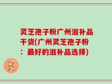 灵芝孢子粉广州滋补品干货(广州灵芝孢子粉：最好的滋补品选择)
