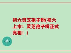 初六灵芝孢子粉(初六上市！灵芝孢子粉正式亮相！)