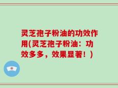 灵芝孢子粉油的功效作用(灵芝孢子粉油：功效多多，效果显著！)