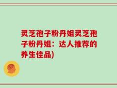 灵芝孢子粉丹姐灵芝孢子粉丹姐：达人推荐的养生佳品)