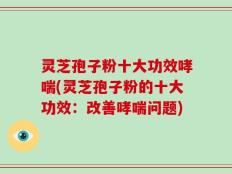 灵芝孢子粉十大功效哮喘(灵芝孢子粉的十大功效：改善哮喘问题)