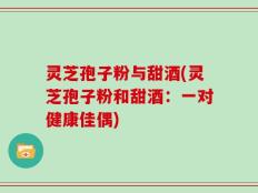 灵芝孢子粉与甜酒(灵芝孢子粉和甜酒：一对健康佳偶)