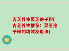 吉芝养生灵芝孢子粉(吉芝养生推荐：灵芝孢子粉的功效及用法)