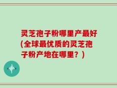 灵芝孢子粉哪里产最好(全球最优质的灵芝孢子粉产地在哪里？)