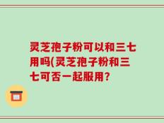 灵芝孢子粉可以和三七用吗(灵芝孢子粉和三七可否一起服用？