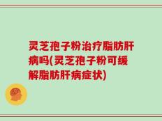 灵芝孢子粉治疗脂肪肝病吗(灵芝孢子粉可缓解脂肪肝病症状)