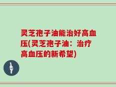 灵芝孢子油能治好高血压(灵芝孢子油：治疗高血压的新希望)