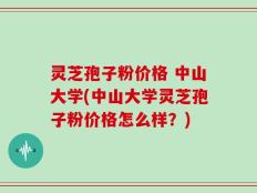 灵芝孢子粉价格 中山大学(中山大学灵芝孢子粉价格怎么样？)