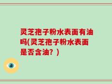灵芝孢子粉水表面有油吗(灵芝孢子粉水表面是否含油？)
