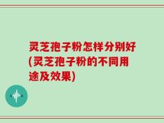 灵芝孢子粉怎样分别好(灵芝孢子粉的不同用途及效果)