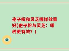 孢子粉和灵芝哪样效果好(孢子粉与灵芝：哪种更有效？)