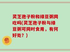 灵芝孢子粉和绿豆粥同吃吗(灵芝孢子粉与绿豆粥可同时食用，有何好处？)