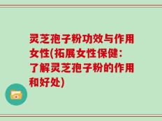 灵芝孢子粉功效与作用女性(拓展女性保健：了解灵芝孢子粉的作用和好处)