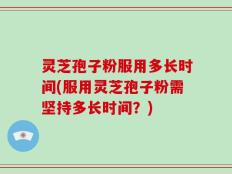 灵芝孢子粉服用多长时间(服用灵芝孢子粉需坚持多长时间？)