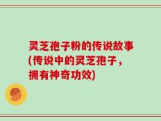 灵芝孢子粉的传说故事(传说中的灵芝孢子，拥有神奇功效)