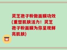 灵芝孢子粉做面膜功效(重塑肌肤活力！灵芝孢子粉面膜为你呈现鲜亮肌肤)