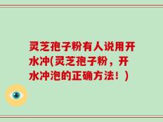 灵芝孢子粉有人说用开水冲(灵芝孢子粉，开水冲泡的正确方法！)