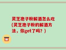 灵芝孢子粉解酒怎么吃(灵芝孢子粉的解酒方法，你get了吗？)