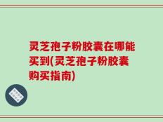 灵芝孢子粉胶囊在哪能买到(灵芝孢子粉胶囊购买指南)