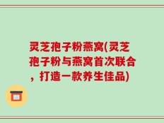 灵芝孢子粉燕窝(灵芝孢子粉与燕窝首次联合，打造一款养生佳品)