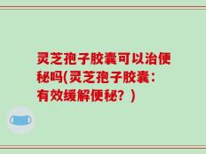 灵芝孢子胶囊可以治便秘吗(灵芝孢子胶囊：有效缓解便秘？)