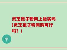 灵芝孢子粉网上能买吗(灵芝孢子粉网购可行吗？)