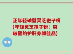 正年轻破壁灵芝孢子粉(年轻灵芝孢子粉：突破壁的护肝养颜佳品)
