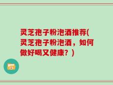 灵芝孢子粉泡酒推荐(灵芝孢子粉泡酒，如何做好喝又健康？)