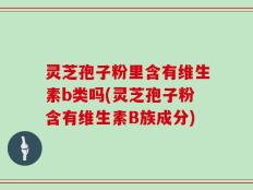 灵芝孢子粉里含有维生素b类吗(灵芝孢子粉含有维生素B族成分)