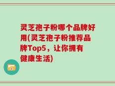 灵芝孢子粉哪个品牌好用(灵芝孢子粉推荐品牌Top5，让你拥有健康生活)