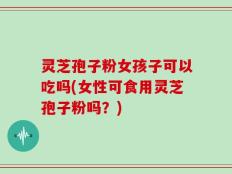 灵芝孢子粉女孩子可以吃吗(女性可食用灵芝孢子粉吗？)