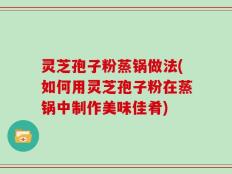 灵芝孢子粉蒸锅做法(如何用灵芝孢子粉在蒸锅中制作美味佳肴)