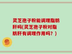 灵芝孢子粉能调理脂肪肝吗(灵芝孢子粉对脂肪肝有调理作用吗？)