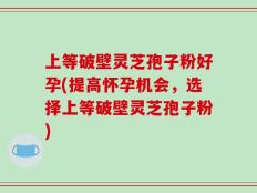 上等破壁灵芝孢子粉好孕(提高怀孕机会，选择上等破壁灵芝孢子粉)