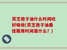 灵芝孢子油什么时间吃好吸收(灵芝孢子油最佳服用时间是什么？)