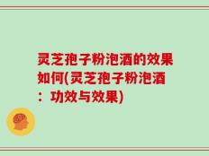 灵芝孢子粉泡酒的效果如何(灵芝孢子粉泡酒：功效与效果)