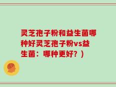灵芝孢子粉和益生菌哪种好灵芝孢子粉vs益生菌：哪种更好？)