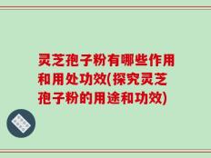 灵芝孢子粉有哪些作用和用处功效(探究灵芝孢子粉的用途和功效)