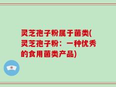 灵芝孢子粉属于菌类(灵芝孢子粉：一种优秀的食用菌类产品)