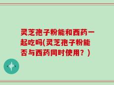 灵芝孢子粉能和西药一起吃吗(灵芝孢子粉能否与西药同时使用？)
