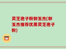 灵芝孢子粉郭玉杰(郭玉杰推荐优质灵芝孢子粉)