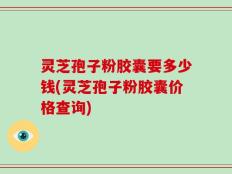灵芝孢子粉胶囊要多少钱(灵芝孢子粉胶囊价格查询)