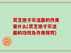 灵芝孢子灭活菌的作用是什么(灵芝孢子灭活菌的功效及作用探究)