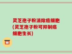 灵芝孢子粉消除癌细胞(灵芝孢子粉可抑制癌细胞生长)